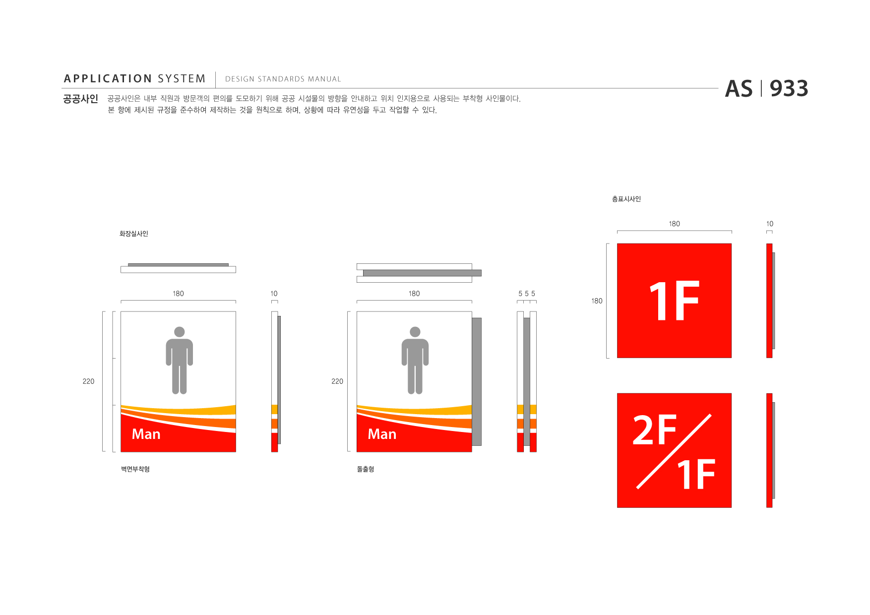 APPLICATION SYSTEM 공공사인  DESIGN STANDARDS MANUAL  공공사인은 내부 직원과 방문객의 편의를 도모하기 위해 공공 시설물의 방향을 안내하고 위치 인지용으로 사용되는 부착형 사인물이다. 본 항에 제시된 규정을 준수하여 제작하는 것을 원칙으로 하며, 상황에 따라 유연성을 두고 작업할 수 있다.  AS I 933  층표시사인  180 화장실사인  10  180  10  180  555  180  1F 2F 1F 220  220  Man 벽면부착형  Man 돌출형